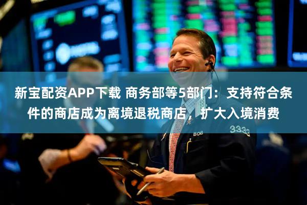 新宝配资APP下载 商务部等5部门:支持符合条件的商店成为离境退税商店,扩大入境消费
