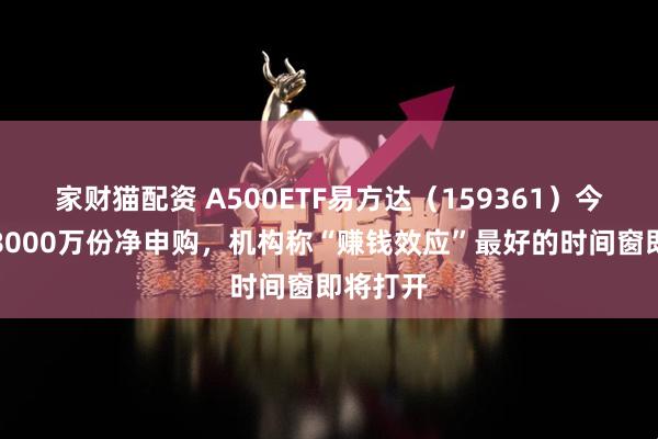 家财猫配资 A500ETF易方达（159361）今日获超8000万份净申购，机构称“赚钱效应”最好的时间窗即将打开