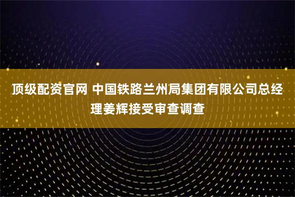 顶级配资官网 中国铁路兰州局集团有限公司总经理姜辉接受审查调查