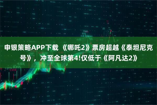 申银策略APP下载 《哪吒2》票房超越《泰坦尼克号》，冲至全球第4!仅低于《阿凡达2》