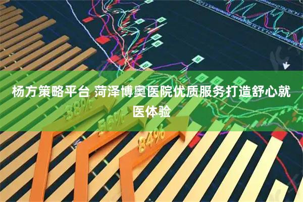 杨方策略平台 菏泽博奥医院优质服务打造舒心就医体验