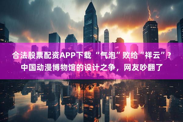 合法股票配资APP下载 “气泡”败给“祥云”？中国动漫博物馆的设计之争，网友吵翻了