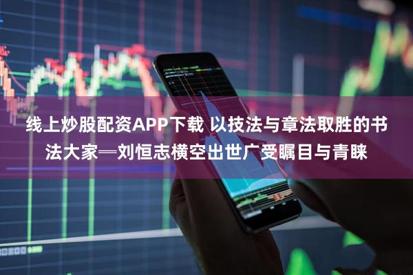 线上炒股配资APP下载 以技法与章法取胜的书法大家═刘恒志横空出世广受瞩目与青睐