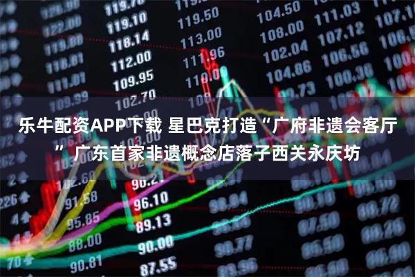 乐牛配资APP下载 星巴克打造“广府非遗会客厅” 广东首家非遗概念店落子西关永庆坊