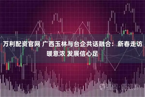万利配资官网 广西玉林与台企共话融合：新春走访暖意浓 发展信心足