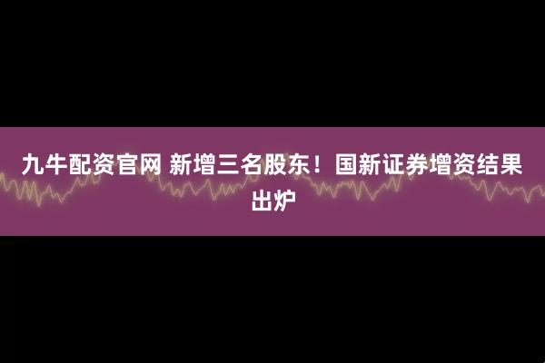 九牛配资官网 新增三名股东！国新证券增资结果出炉