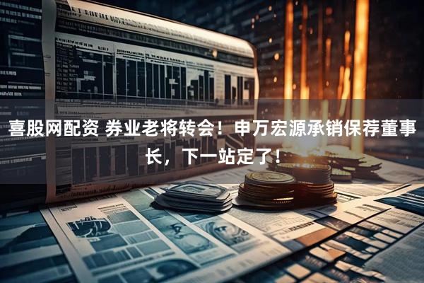 喜股网配资 券业老将转会！申万宏源承销保荐董事长，下一站定了！