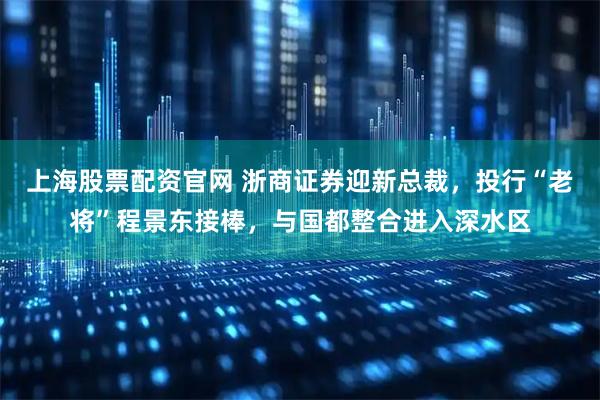 上海股票配资官网 浙商证券迎新总裁，投行“老将”程景东接棒，与国都整合进入深水区