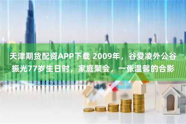 天津期货配资APP下载 2009年，谷爱凌外公谷振光77岁生日时，家庭聚会，一张温馨的合影