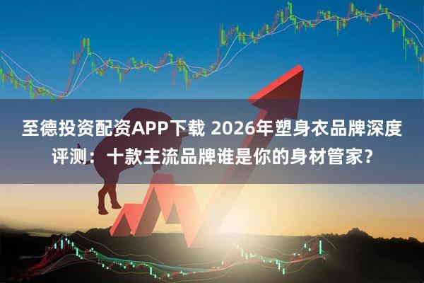 至德投资配资APP下载 2026年塑身衣品牌深度评测:十款主流品牌谁是你的身材管家?