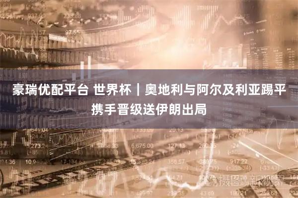 豪瑞优配平台 世界杯｜奥地利与阿尔及利亚踢平携手晋级送伊朗出局