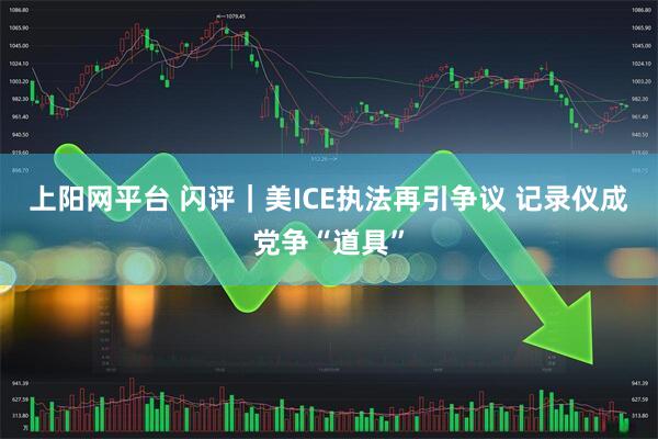 上阳网平台 闪评｜美ICE执法再引争议 记录仪成党争“道具”