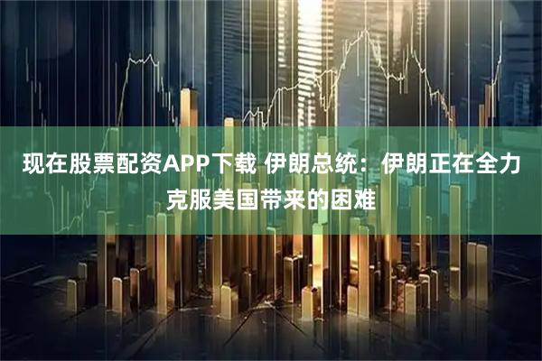现在股票配资APP下载 伊朗总统：伊朗正在全力克服美国带来的困难