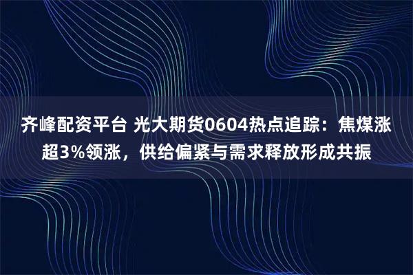 齐峰配资平台 光大期货0604热点追踪：焦煤涨超3%领涨，供给偏紧与需求释放形成共振