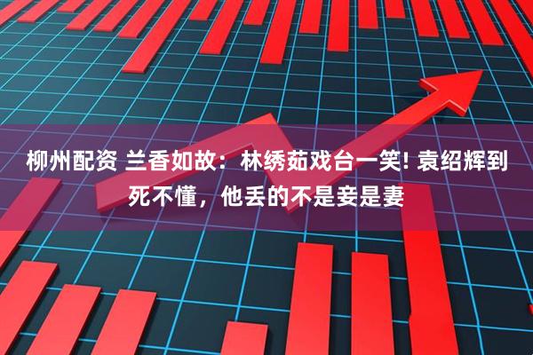 柳州配资 兰香如故：林绣茹戏台一笑! 袁绍辉到死不懂，他丢的不是妾是妻