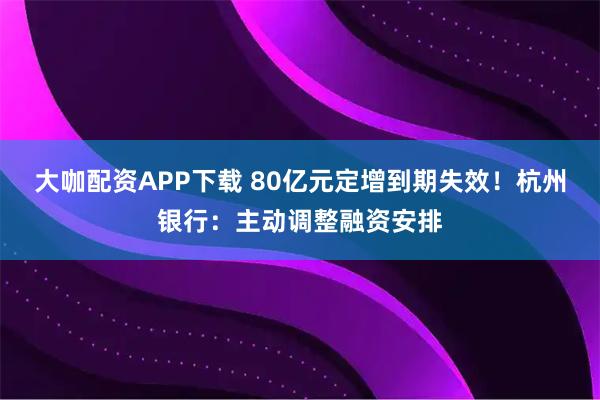 大咖配资APP下载 80亿元定增到期失效！杭州银行：主动调整融资安排