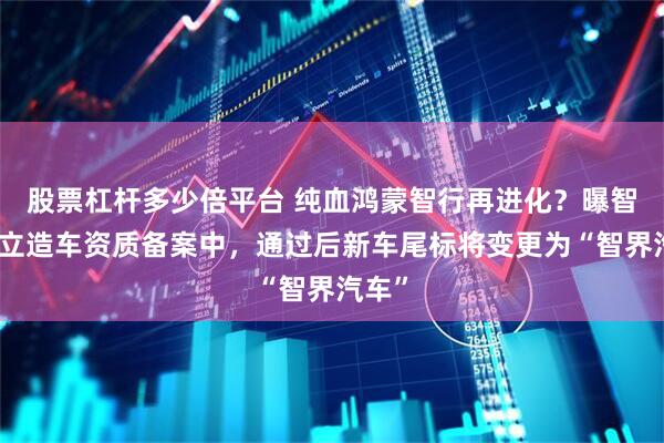 股票杠杆多少倍平台 纯血鸿蒙智行再进化？曝智界独立造车资质备案中，通过后新车尾标将变更为“智界汽车”